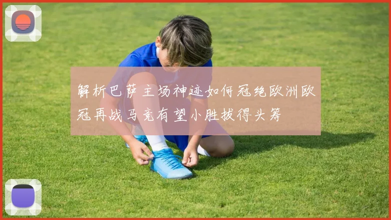 解析巴萨主场神迹如何冠绝欧洲欧冠再战马竞有望小胜拔得头筹