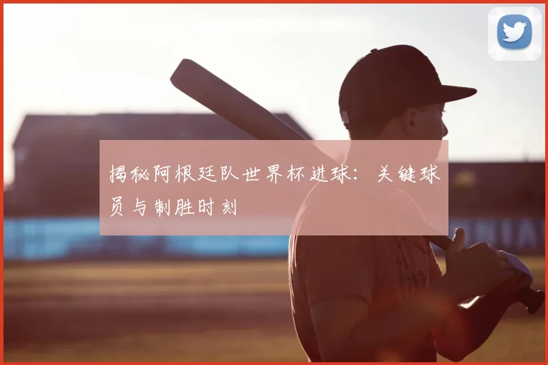 揭秘阿根廷队世界杯进球：关键球员与制胜时刻