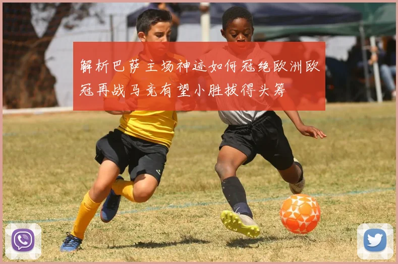 解析巴萨主场神迹如何冠绝欧洲欧冠再战马竞有望小胜拔得头筹